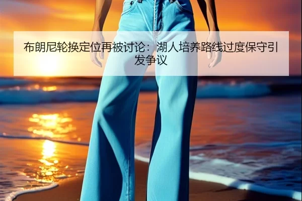 布朗尼轮换定位再被讨论：湖人培养路线过度保守引发争议